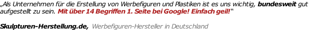 „Als Unternehmen für die Erstellung von Werbefiguren und Plastiken ist es uns wichtig, bundesweit gut  aufgestellt zu sein. Mit über 14 Begriffen 1. Seite bei Google! Einfach geil!“   Skulpturen-Herstellung.de,  Werbefiguren-Hersteller in Deutschland