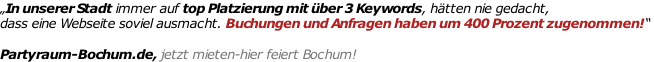 „In unserer Stadt immer auf top Platzierung mit über 3 Keywords, hätten nie gedacht,  dass eine Webseite soviel ausmacht. Buchungen und Anfragen haben um 400 Prozent zugenommen!“   Partyraum-Bochum.de, jetzt mieten-hier feiert Bochum!